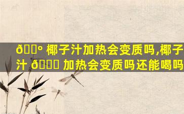 🐺 椰子汁加热会变质吗,椰子汁 🕊 加热会变质吗还能喝吗